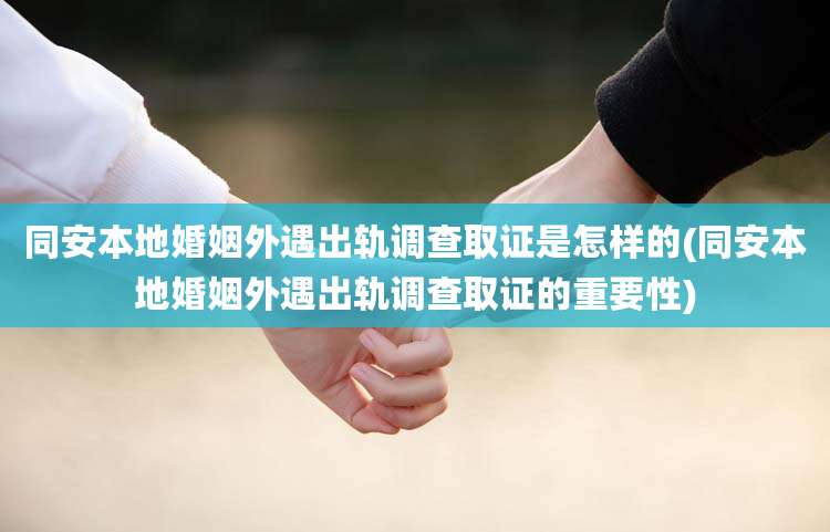 同安本地婚姻外遇出轨调查取证是怎样的(同安本地婚姻外遇出轨调查取证的重要性)