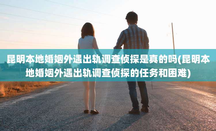 昆明本地婚姻外遇出轨调查侦探是真的吗(昆明本地婚姻外遇出轨调查侦探的任务和困难)