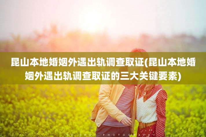 昆山本地婚姻外遇出轨调查取证(昆山本地婚姻外遇出轨调查取证的三大关键要素)