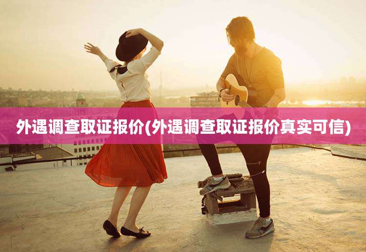外遇调查取证报价(外遇调查取证报价真实可信)