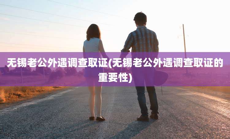 无锡老公外遇调查取证(无锡老公外遇调查取证的重要性)