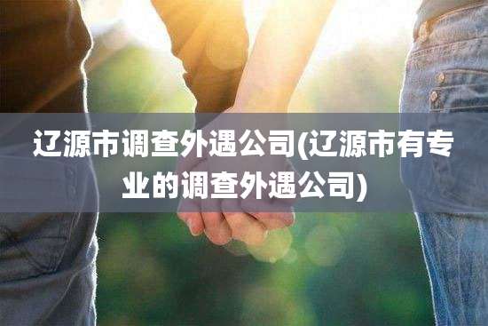 辽源市调查外遇公司(辽源市有专业的调查外遇公司)