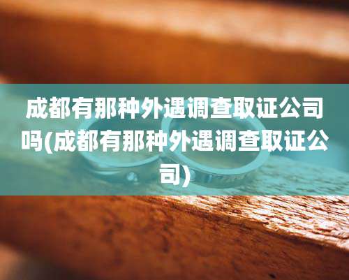 成都有那种外遇调查取证公司吗(成都有那种外遇调查取证公司)