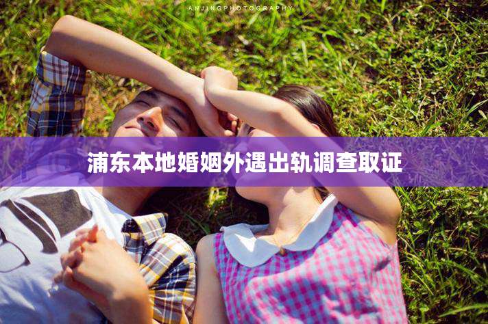 浦东本地婚姻外遇出轨调查取证