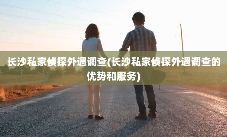 长沙私家侦探外遇调查(长沙私家侦探外遇调查的优势和服务)