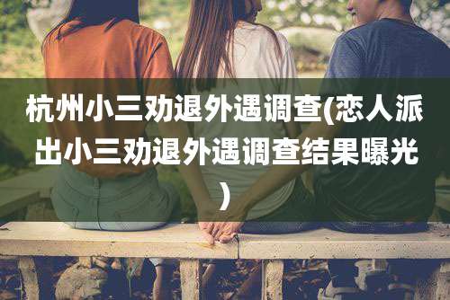 杭州小三劝退外遇调查(恋人派出小三劝退外遇调查结果曝光)