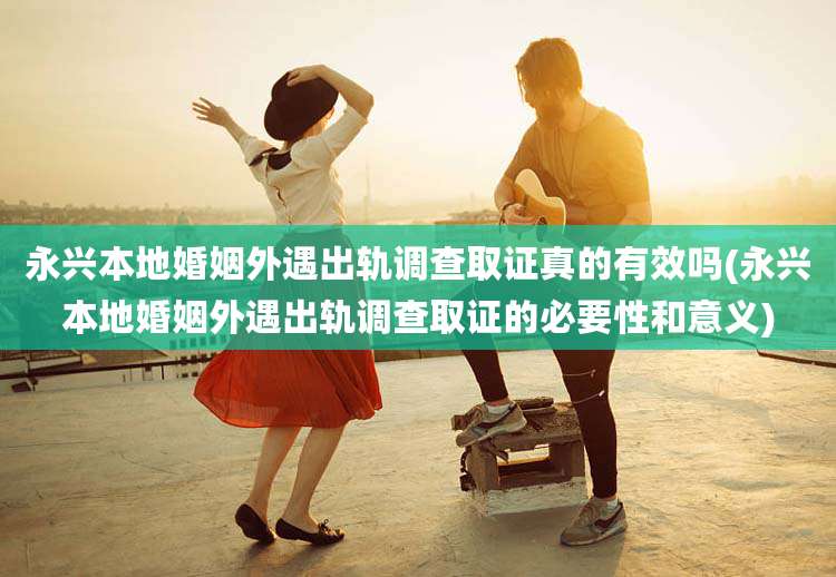 永兴本地婚姻外遇出轨调查取证真的有效吗(永兴本地婚姻外遇出轨调查取证的必要性和意义)