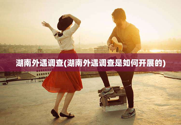 湖南外遇调查(湖南外遇调查是如何开展的)