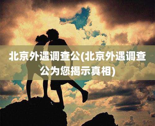 北京外遇调查公(北京外遇调查公为您揭示真相)