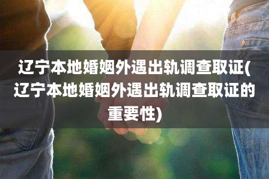 辽宁本地婚姻外遇出轨调查取证(辽宁本地婚姻外遇出轨调查取证的重要性)