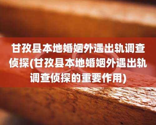 甘孜县本地婚姻外遇出轨调查侦探(甘孜县本地婚姻外遇出轨调查侦探的重要作用)