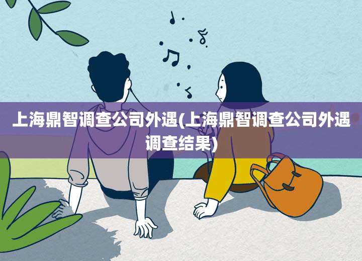 上海鼎智调查公司外遇(上海鼎智调查公司外遇调查结果)