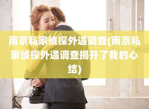 南京私家侦探外遇调查(南京私家侦探外遇调查揭开了我的心结)