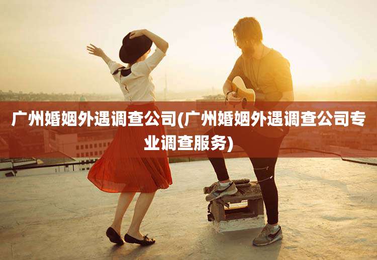 广州婚姻外遇调查公司(广州婚姻外遇调查公司专业调查服务)
