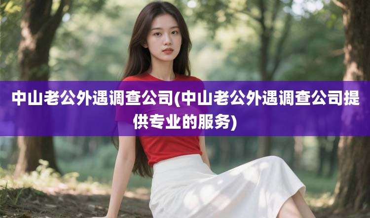 中山老公外遇调查公司(中山老公外遇调查公司提供专业的服务)