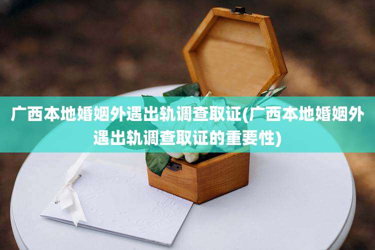 广西本地婚姻外遇出轨调查取证(广西本地婚姻外遇出轨调查取证的重要性)