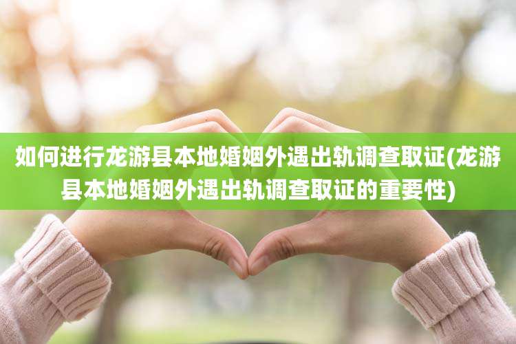 如何进行龙游县本地婚姻外遇出轨调查取证(龙游县本地婚姻外遇出轨调查取证的重要性)