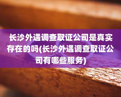长沙外遇调查取证公司是真实存在的吗(长沙外遇调查取证公司有哪些服务)