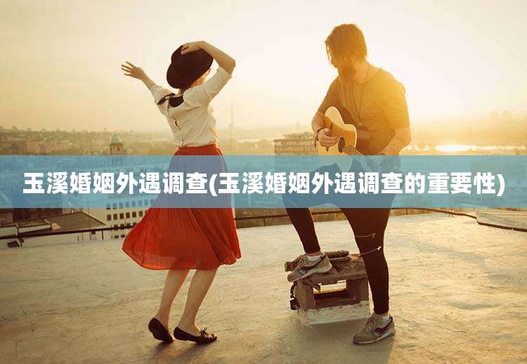 玉溪婚姻外遇调查(玉溪婚姻外遇调查的重要性)