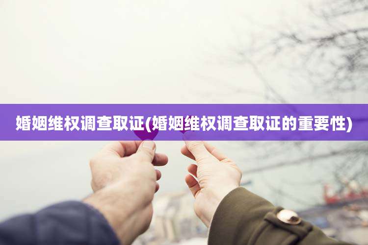 婚姻维权调查取证(婚姻维权调查取证的重要性)
