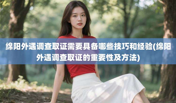 绵阳外遇调查取证需要具备哪些技巧和经验(绵阳外遇调查取证的重要性及方法)