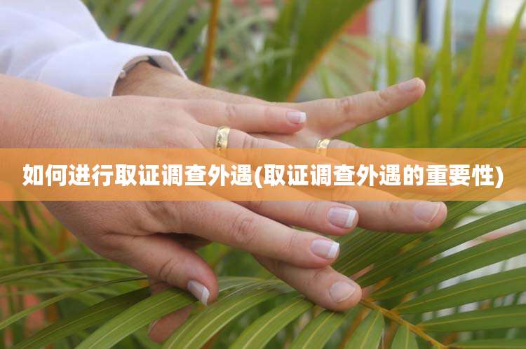 如何进行取证调查外遇(取证调查外遇的重要性)