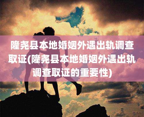 隆尧县本地婚姻外遇出轨调查取证(隆尧县本地婚姻外遇出轨调查取证的重要性)