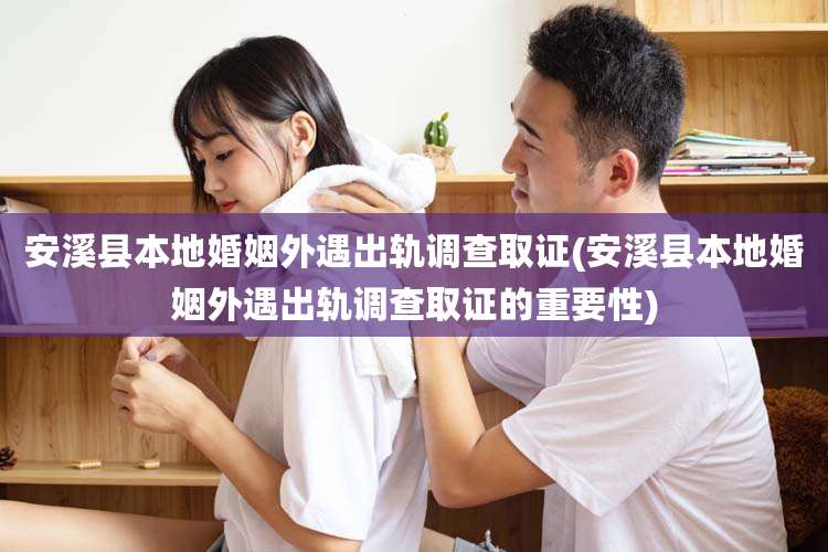 安溪县本地婚姻外遇出轨调查取证(安溪县本地婚姻外遇出轨调查取证的重要性)