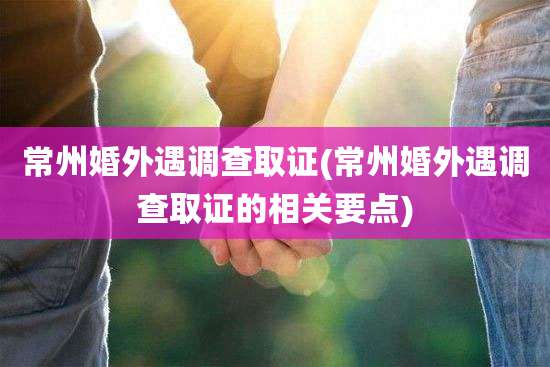 常州婚外遇调查取证(常州婚外遇调查取证的相关要点)