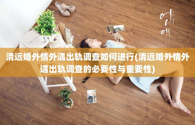 清远婚外情外遇出轨调查如何进行(清远婚外情外遇出轨调查的必要性与重要性)