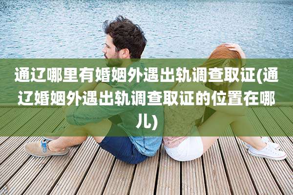 通辽哪里有婚姻外遇出轨调查取证(通辽婚姻外遇出轨调查取证的位置在哪儿)