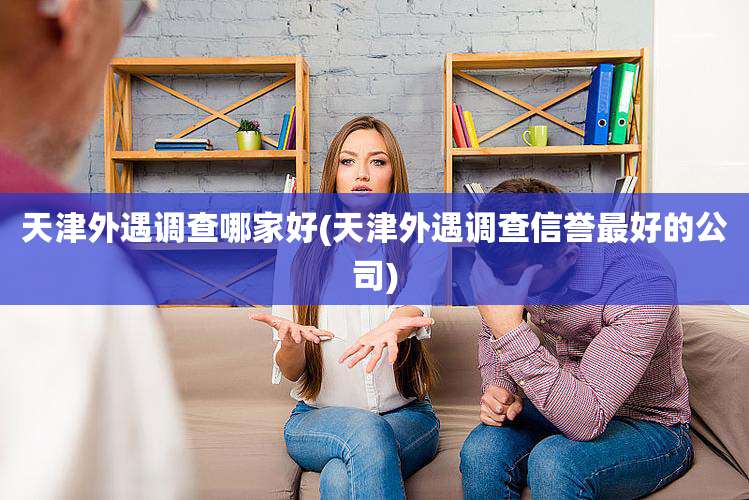 天津外遇调查哪家好(天津外遇调查信誉最好的公司)
