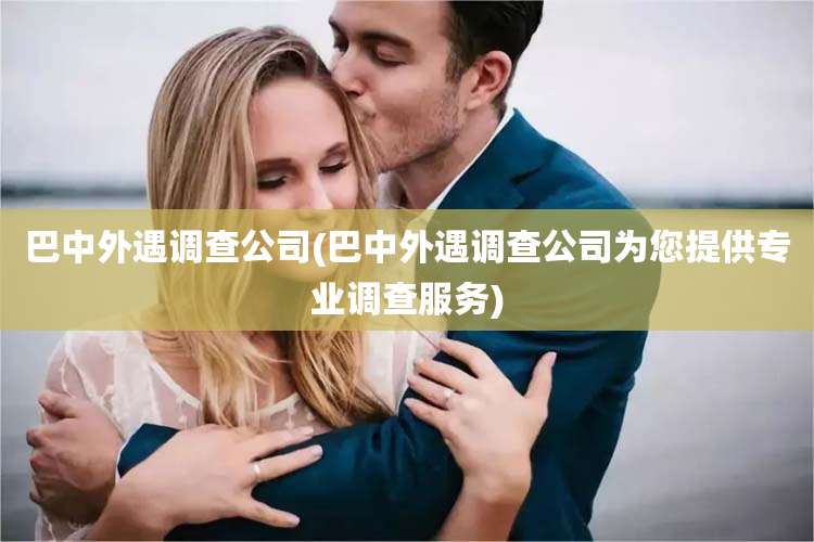 巴中外遇调查公司(巴中外遇调查公司为您提供专业调查服务)