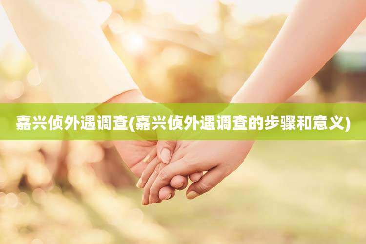 嘉兴侦外遇调查(嘉兴侦外遇调查的步骤和意义)