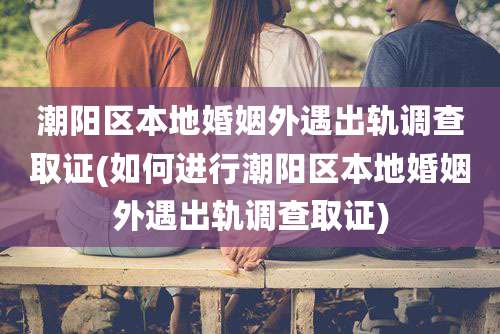 潮阳区本地婚姻外遇出轨调查取证(如何进行潮阳区本地婚姻外遇出轨调查取证)