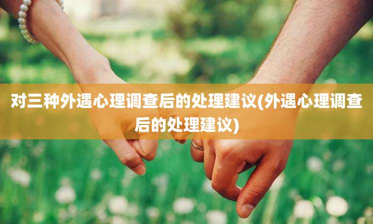 对三种外遇心理调查后的处理建议(外遇心理调查后的处理建议)