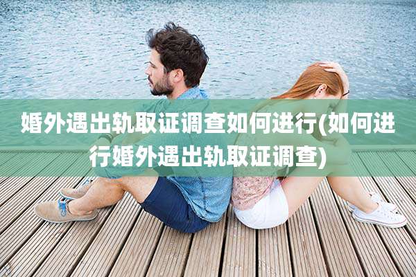 婚外遇出轨取证调查如何进行(如何进行婚外遇出轨取证调查)