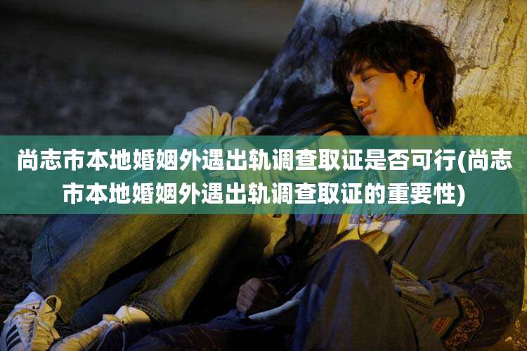 尚志市本地婚姻外遇出轨调查取证是否可行(尚志市本地婚姻外遇出轨调查取证的重要性)