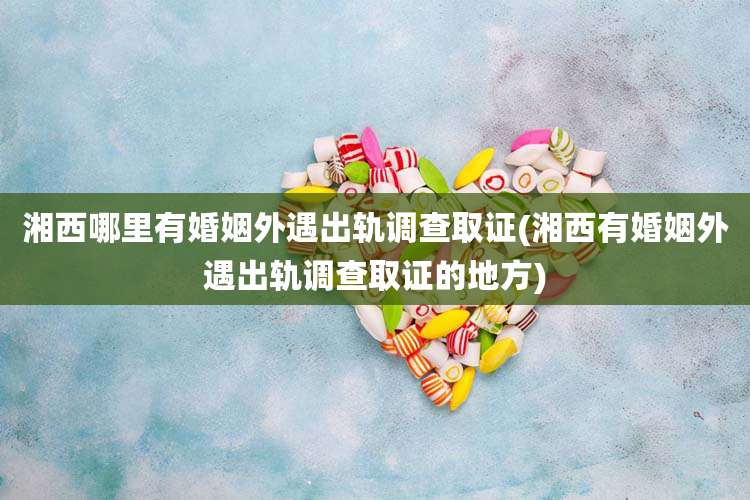 湘西哪里有婚姻外遇出轨调查取证(湘西有婚姻外遇出轨调查取证的地方)