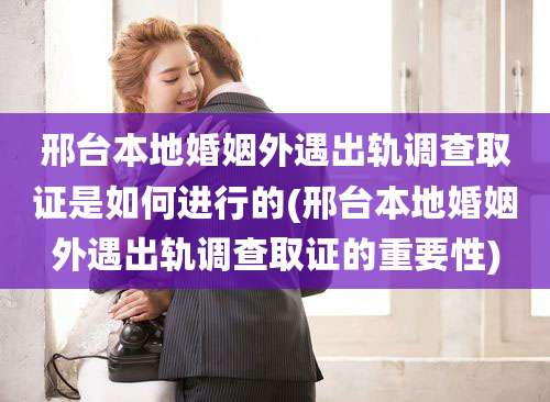 邢台本地婚姻外遇出轨调查取证是如何进行的(邢台本地婚姻外遇出轨调查取证的重要性)