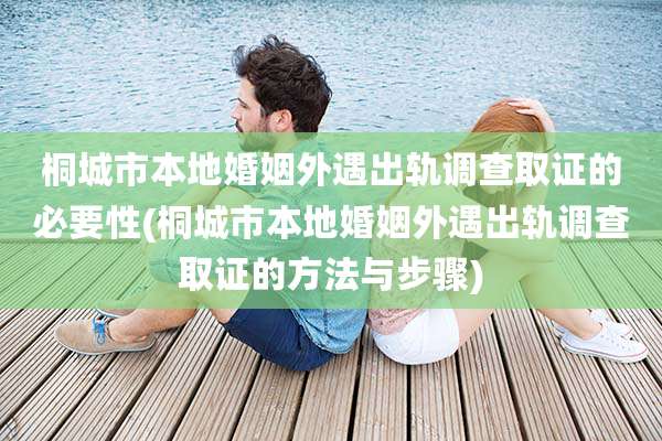桐城市本地婚姻外遇出轨调查取证的必要性(桐城市本地婚姻外遇出轨调查取证的方法与步骤)