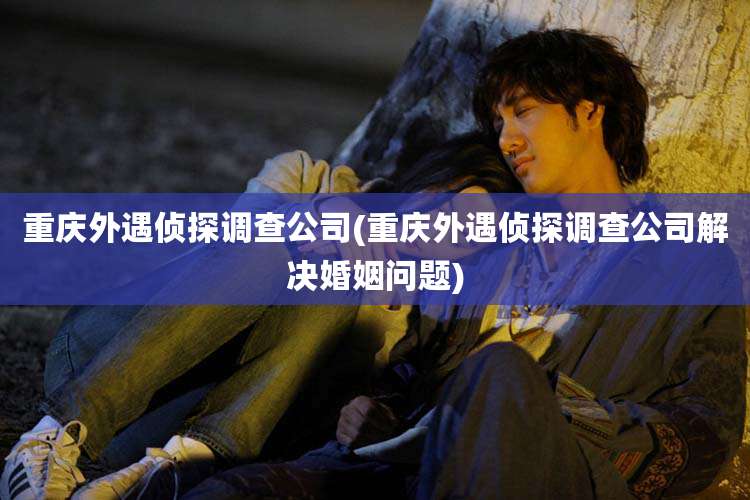 重庆外遇侦探调查公司(重庆外遇侦探调查公司解决婚姻问题)