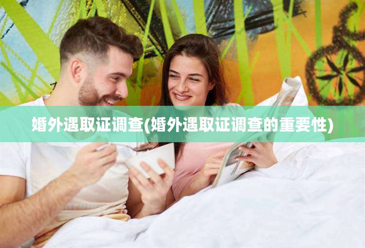 婚外遇取证调查(婚外遇取证调查的重要性)