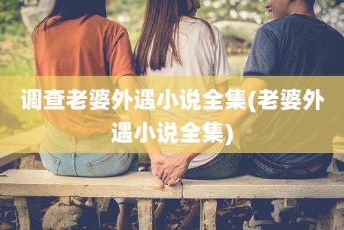 调查老婆外遇小说全集(老婆外遇小说全集)