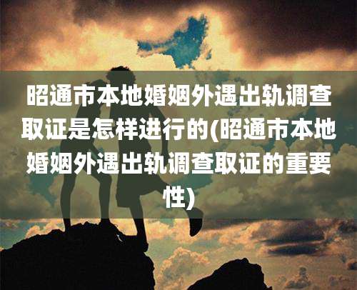 昭通市本地婚姻外遇出轨调查取证是怎样进行的(昭通市本地婚姻外遇出轨调查取证的重要性)