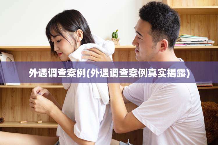 外遇调查案例(外遇调查案例真实揭露)