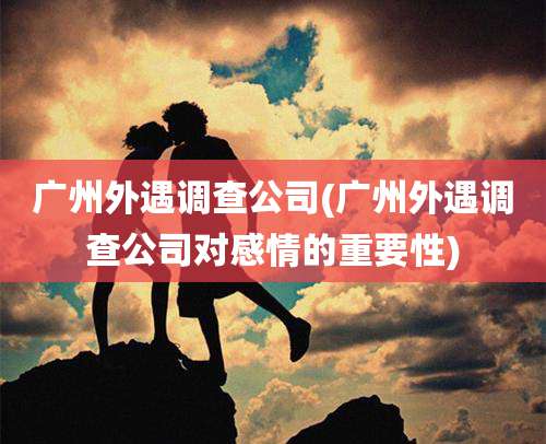 广州外遇调查公司(广州外遇调查公司对感情的重要性)