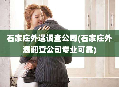 石家庄外遇调查公司(石家庄外遇调查公司专业可靠)