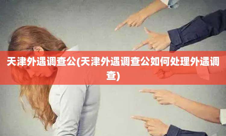 天津外遇调查公(天津外遇调查公如何处理外遇调查)