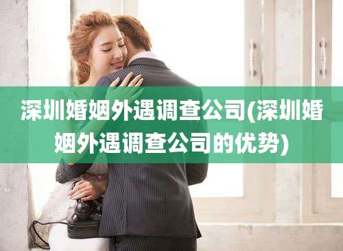 深圳婚姻外遇调查公司(深圳婚姻外遇调查公司的优势)